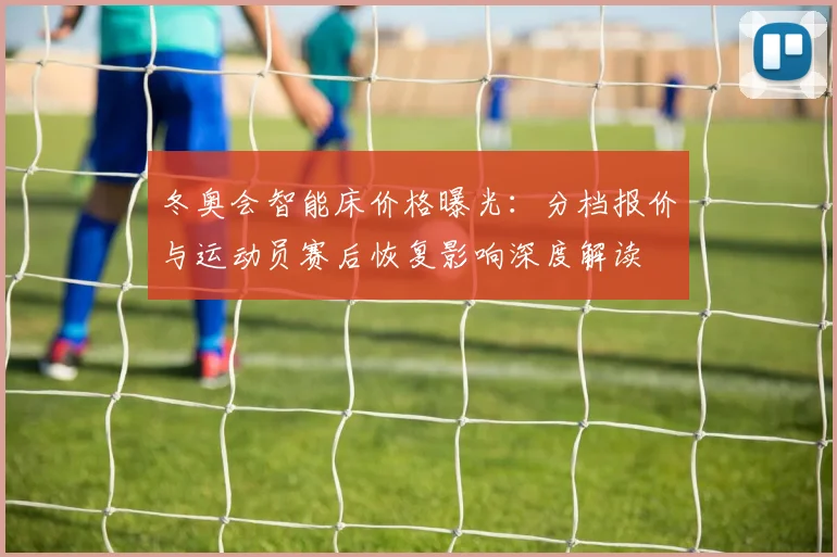 冬奥会智能床价格曝光：分档报价与运动员赛后恢复影响深度解读