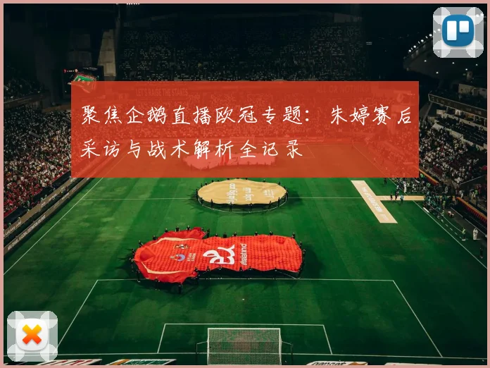 聚焦企鹅直播欧冠专题：朱婷赛后采访与战术解析全记录