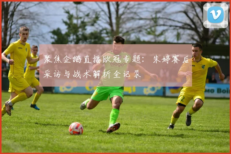 聚焦企鹅直播欧冠专题：朱婷赛后采访与战术解析全记录