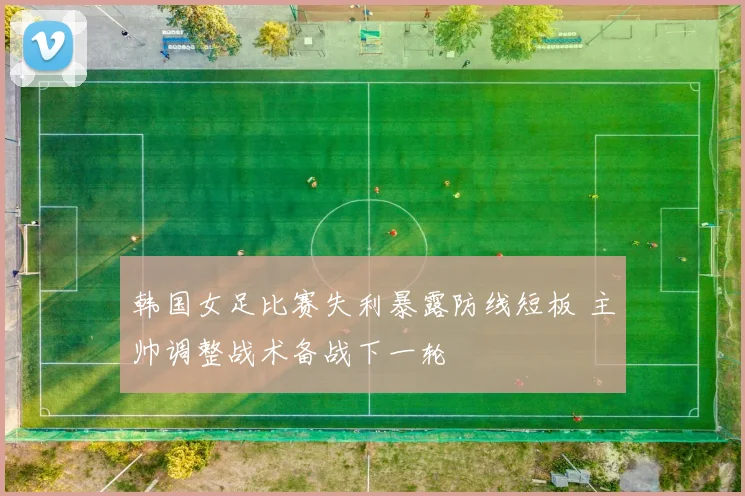 韩国女足比赛失利暴露防线短板 主帅调整战术备战下一轮