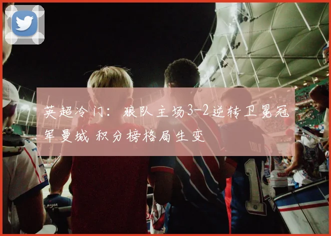 英超冷门：狼队主场3-2逆转卫冕冠军曼城 积分榜格局生变