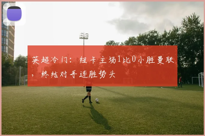 英超冷门：纽卡主场1比0小胜曼联，终结对手连胜势头