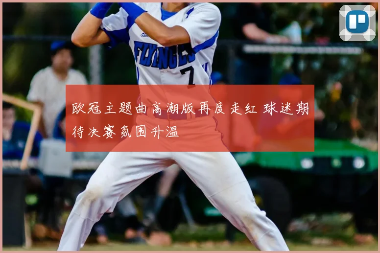 欧冠主题曲高潮版再度走红 球迷期待决赛氛围升温